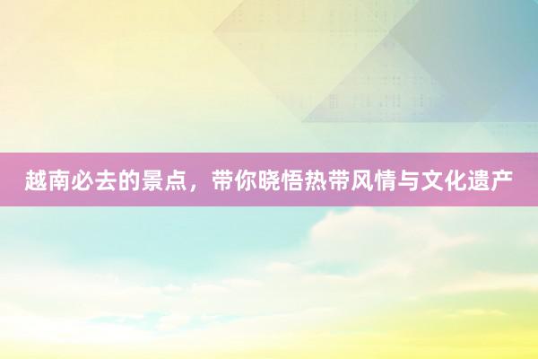 越南必去的景点，带你晓悟热带风情与文化遗产