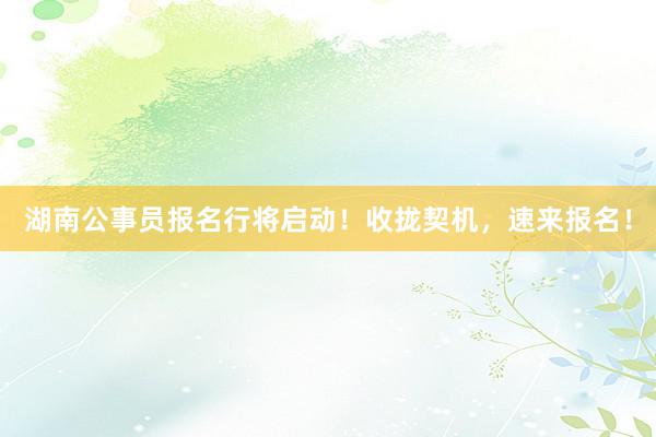 湖南公事员报名行将启动！收拢契机，速来报名！